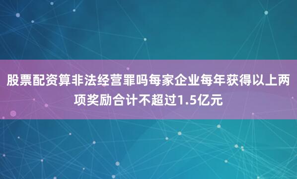 股票配资算非法经营罪吗每家企业每年获得以上两项奖励合计不超过1.5亿元