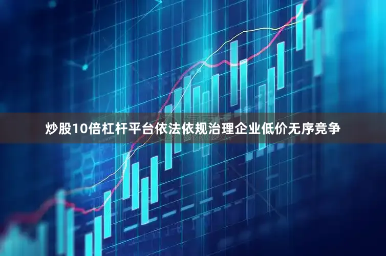 炒股10倍杠杆平台依法依规治理企业低价无序竞争