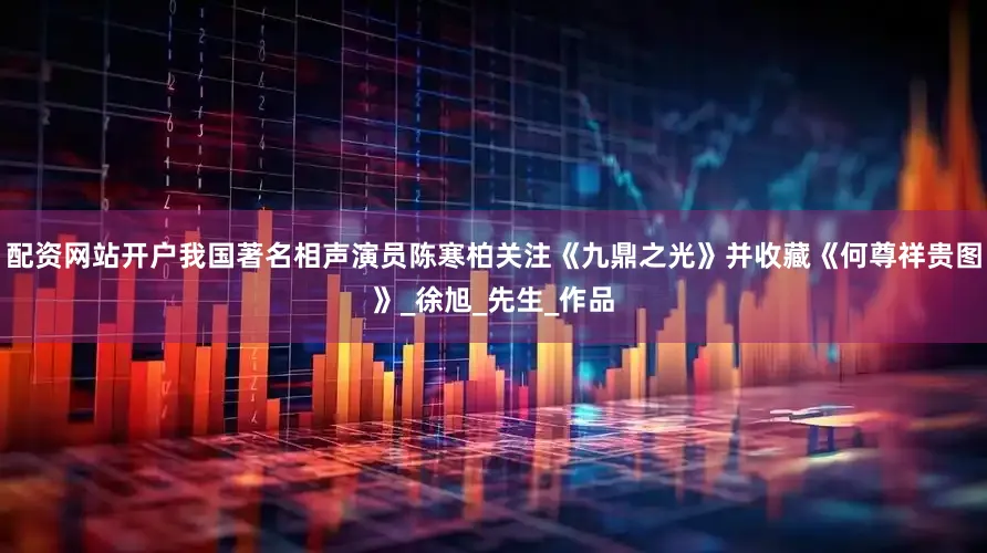 配资网站开户我国著名相声演员陈寒柏关注《九鼎之光》并收藏《何尊祥贵图》_徐旭_先生_作品