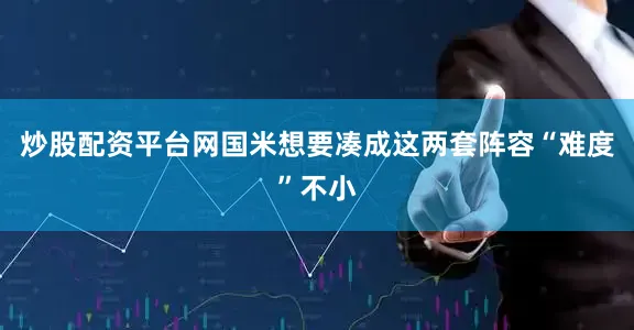 炒股配资平台网国米想要凑成这两套阵容“难度”不小