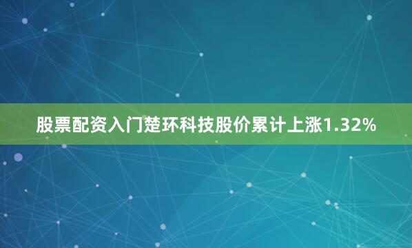 股票配资入门楚环科技股价累计上涨1.32%