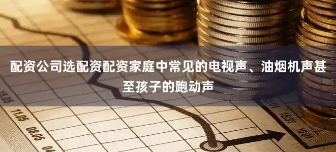 配资公司选配资配资家庭中常见的电视声、油烟机声甚至孩子的跑动声