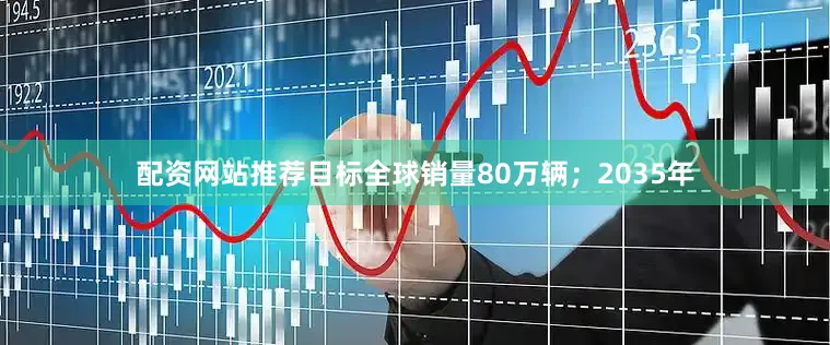 配资网站推荐目标全球销量80万辆；2035年